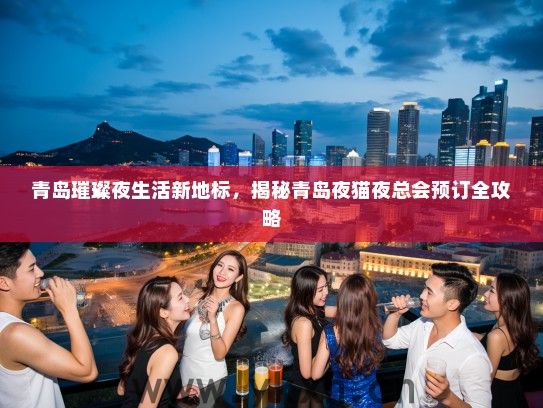 青岛璀璨夜生活新地标，揭秘青岛夜猫夜总会预订全攻略
